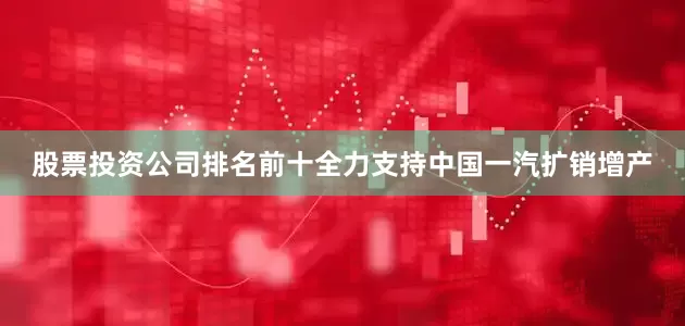 股票投资公司排名前十全力支持中国一汽扩销增产