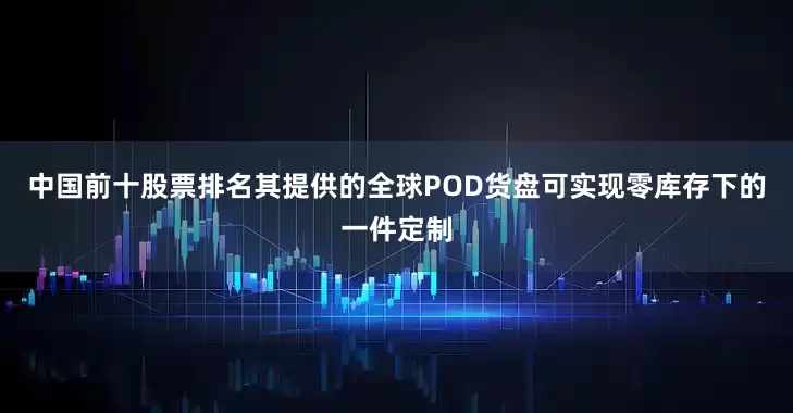中国前十股票排名其提供的全球POD货盘可实现零库存下的一件定制