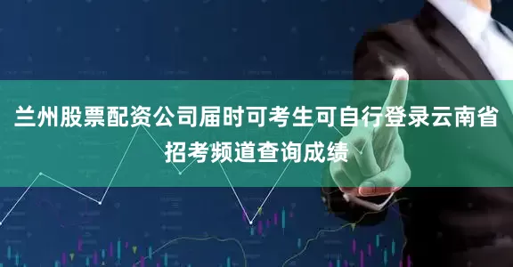 兰州股票配资公司届时可考生可自行登录云南省招考频道查询成绩