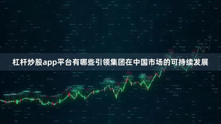杠杆炒股app平台有哪些引领集团在中国市场的可持续发展