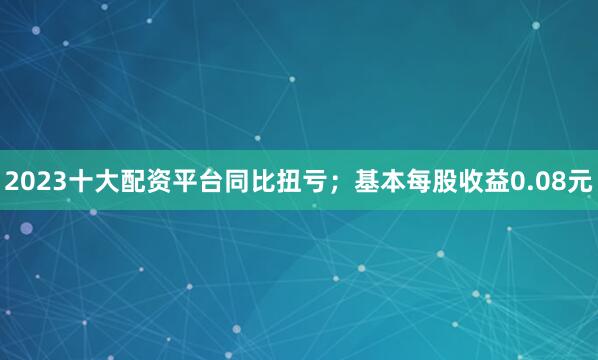 2023十大配资平台同比扭亏；基本每股收益0.08元