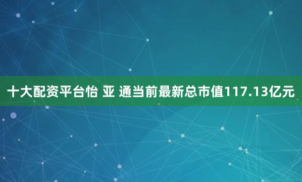 十大配资平台怡 亚 通当前最新总市值117.13亿元