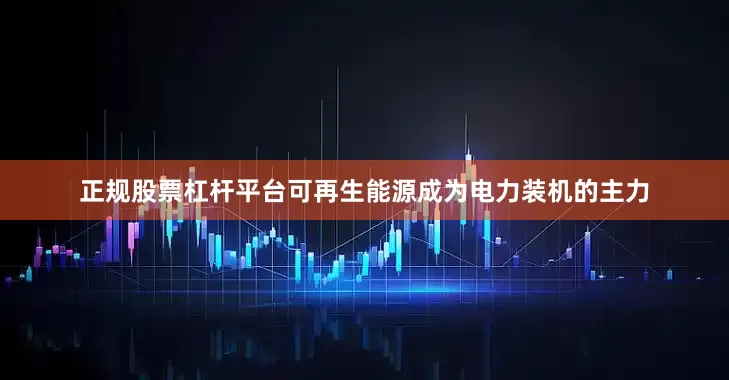 正规股票杠杆平台可再生能源成为电力装机的主力
