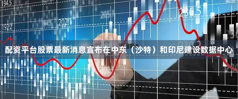 配资平台股票最新消息宣布在中东（沙特）和印尼建设数据中心
