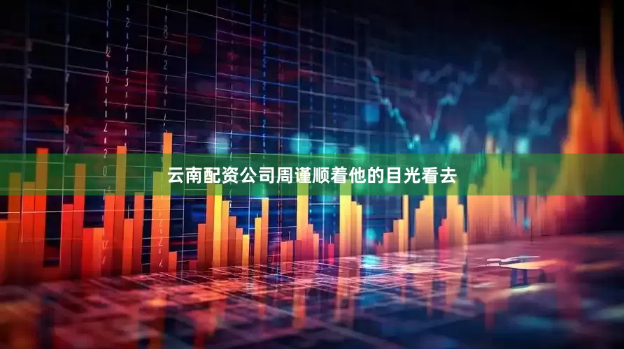 云南配资公司周谨顺着他的目光看去