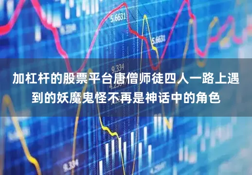 加杠杆的股票平台唐僧师徒四人一路上遇到的妖魔鬼怪不再是神话中的角色