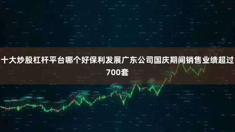 十大炒股杠杆平台哪个好保利发展广东公司国庆期间销售业绩超过700套