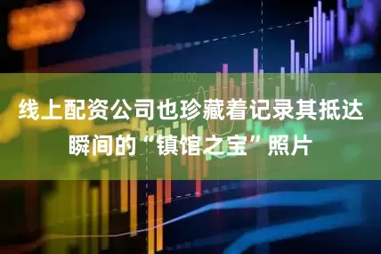 线上配资公司也珍藏着记录其抵达瞬间的“镇馆之宝”照片